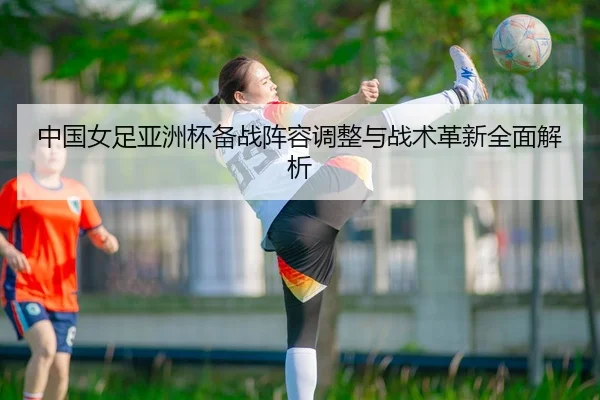 中国女足亚洲杯备战阵容调整与战术革新全面解析 - LEYU SPORTS